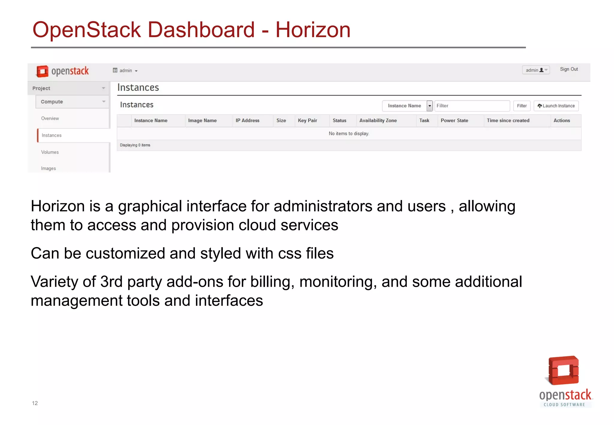 12
OpenStack Dashboard - Horizon
Horizon is a graphical interface for administrators and users , allowing
them to access and provision cloud services
Can be customized and styled with css files
Variety of 3rd party add-ons for billing, monitoring, and some additional
management tools and interfaces
 