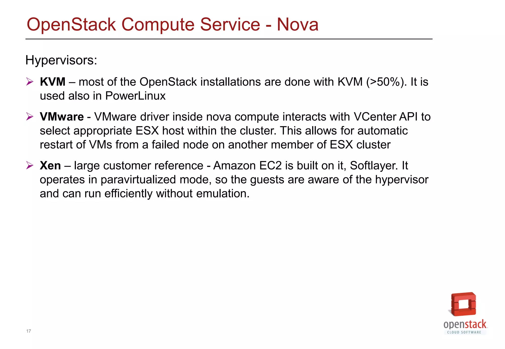 17
OpenStack Compute Service - Nova
Hypervisors:
 KVM &ndash; most of the OpenStack installations are done with KVM (>50%). It is
used also in PowerLinux
 VMware - VMware driver inside nova compute interacts with VCenter API to
select appropriate ESX host within the cluster. This allows for automatic
restart of VMs from a failed node on another member of ESX cluster
 Xen &ndash; large customer reference - Amazon EC2 is built on it, Softlayer. It
operates in paravirtualized mode, so the guests are aware of the hypervisor
and can run efficiently without emulation.
 