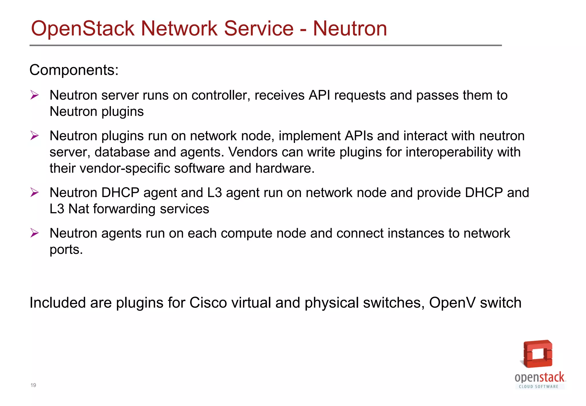 19
OpenStack Network Service - Neutron
Components:
 Neutron server runs on controller, receives API requests and passes them to
Neutron plugins
 Neutron plugins run on network node, implement APIs and interact with neutron
server, database and agents. Vendors can write plugins for interoperability with
their vendor-specific software and hardware.
 Neutron DHCP agent and L3 agent run on network node and provide DHCP and
L3 Nat forwarding services
 Neutron agents run on each compute node and connect instances to network
ports.
Included are plugins for Cisco virtual and physical switches, OpenV switch
 