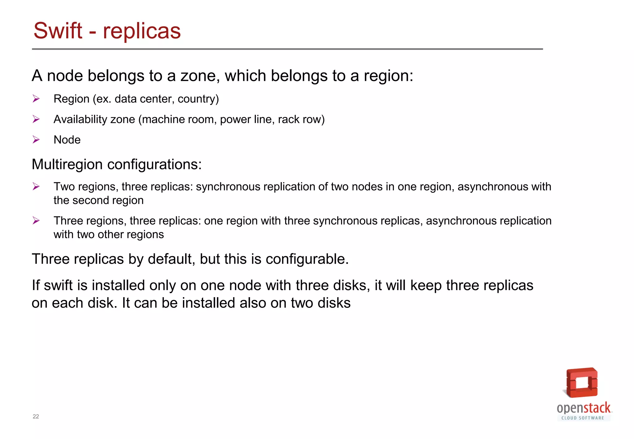 22
Swift - replicas
A node belongs to a zone, which belongs to a region:
 Region (ex. data center, country)
 Availability zone (machine room, power line, rack row)
 Node
Multiregion configurations:
 Two regions, three replicas: synchronous replication of two nodes in one region, asynchronous with
the second region
 Three regions, three replicas: one region with three synchronous replicas, asynchronous replication
with two other regions
Three replicas by default, but this is configurable.
If swift is installed only on one node with three disks, it will keep three replicas
on each disk. It can be installed also on two disks
 