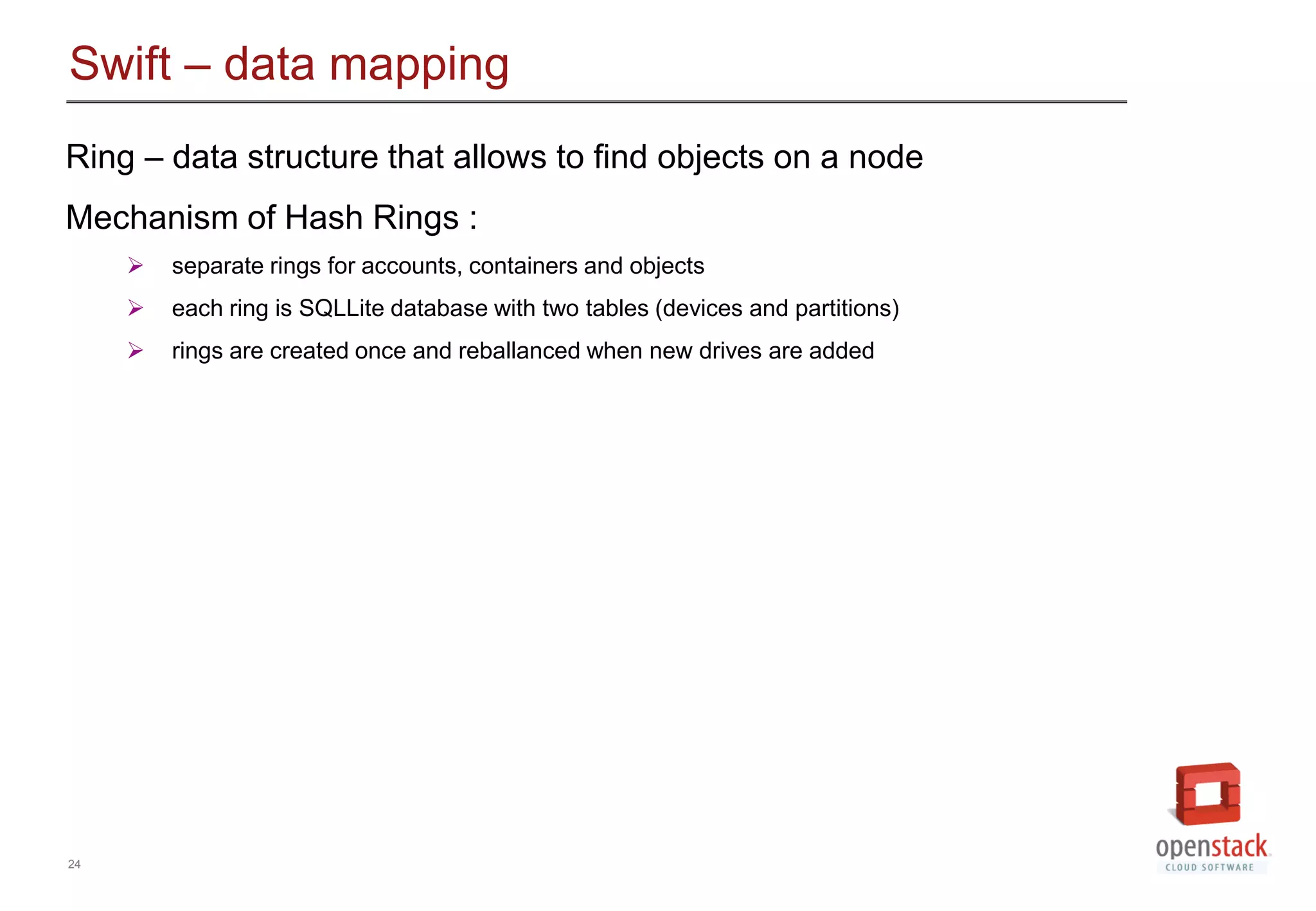 24
Swift &ndash; data mapping
Ring &ndash; data structure that allows to find objects on a node
Mechanism of Hash Rings :
 separate rings for accounts, containers and objects
 each ring is SQLLite database with two tables (devices and partitions)
 rings are created once and reballanced when new drives are added
 