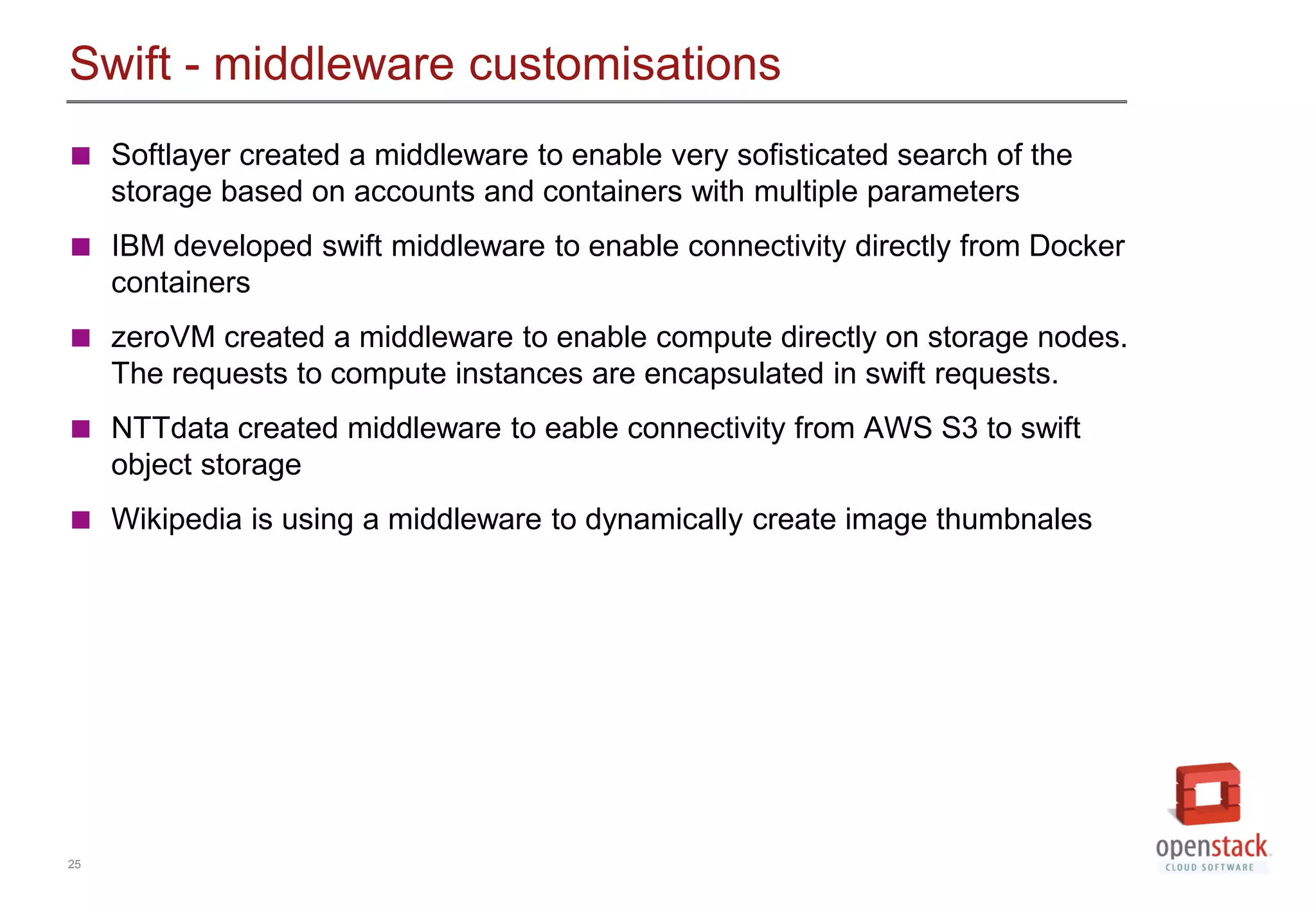 25
Swift - middleware customisations
 Softlayer created a middleware to enable very sofisticated search of the
storage based on accounts and containers with multiple parameters
 IBM developed swift middleware to enable connectivity directly from Docker
containers
 zeroVM created a middleware to enable compute directly on storage nodes.
The requests to compute instances are encapsulated in swift requests.
 NTTdata created middleware to eable connectivity from AWS S3 to swift
object storage
 Wikipedia is using a middleware to dynamically create image thumbnales
 