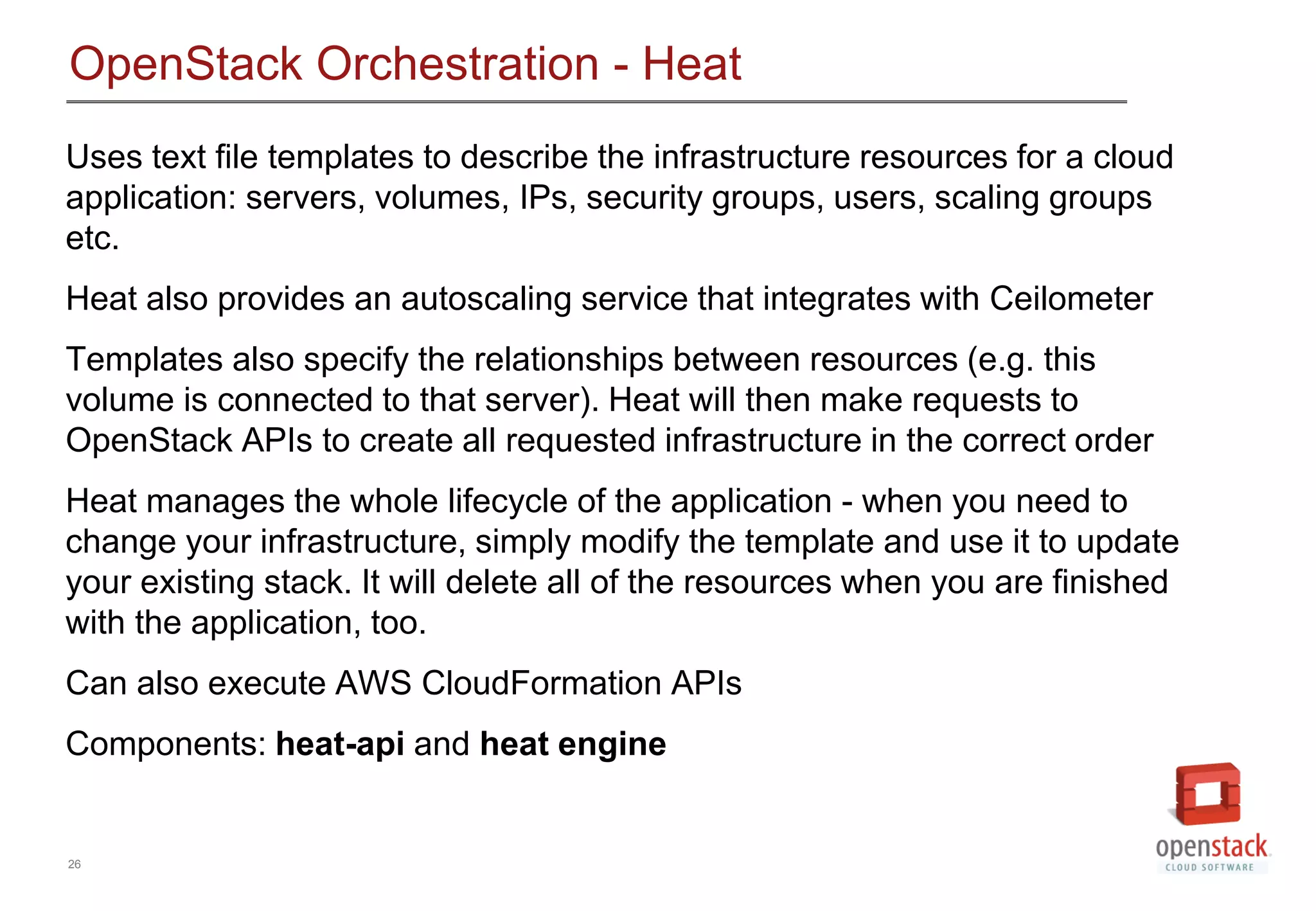 26
OpenStack Orchestration - Heat
Uses text file templates to describe the infrastructure resources for a cloud
application: servers, volumes, IPs, security groups, users, scaling groups
etc.
Heat also provides an autoscaling service that integrates with Ceilometer
Templates also specify the relationships between resources (e.g. this
volume is connected to that server). Heat will then make requests to
OpenStack APIs to create all requested infrastructure in the correct order
Heat manages the whole lifecycle of the application - when you need to
change your infrastructure, simply modify the template and use it to update
your existing stack. It will delete all of the resources when you are finished
with the application, too.
Can also execute AWS CloudFormation APIs
Components: heat-api and heat engine
 