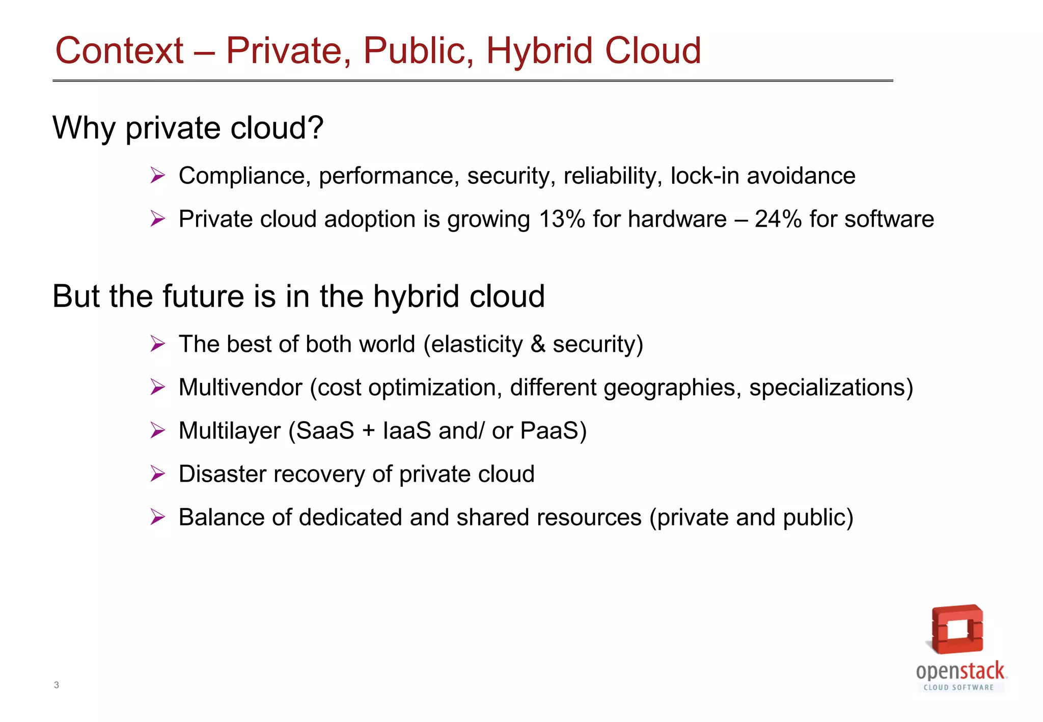3
Context &ndash; Private, Public, Hybrid Cloud
Why private cloud?
 Compliance, performance, security, reliability, lock-in avoidance
 Private cloud adoption is growing 13% for hardware &ndash; 24% for software
But the future is in the hybrid cloud
 The best of both world (elasticity & security)
 Multivendor (cost optimization, different geographies, specializations)
 Multilayer (SaaS + IaaS and/ or PaaS)
 Disaster recovery of private cloud
 Balance of dedicated and shared resources (private and public)
 