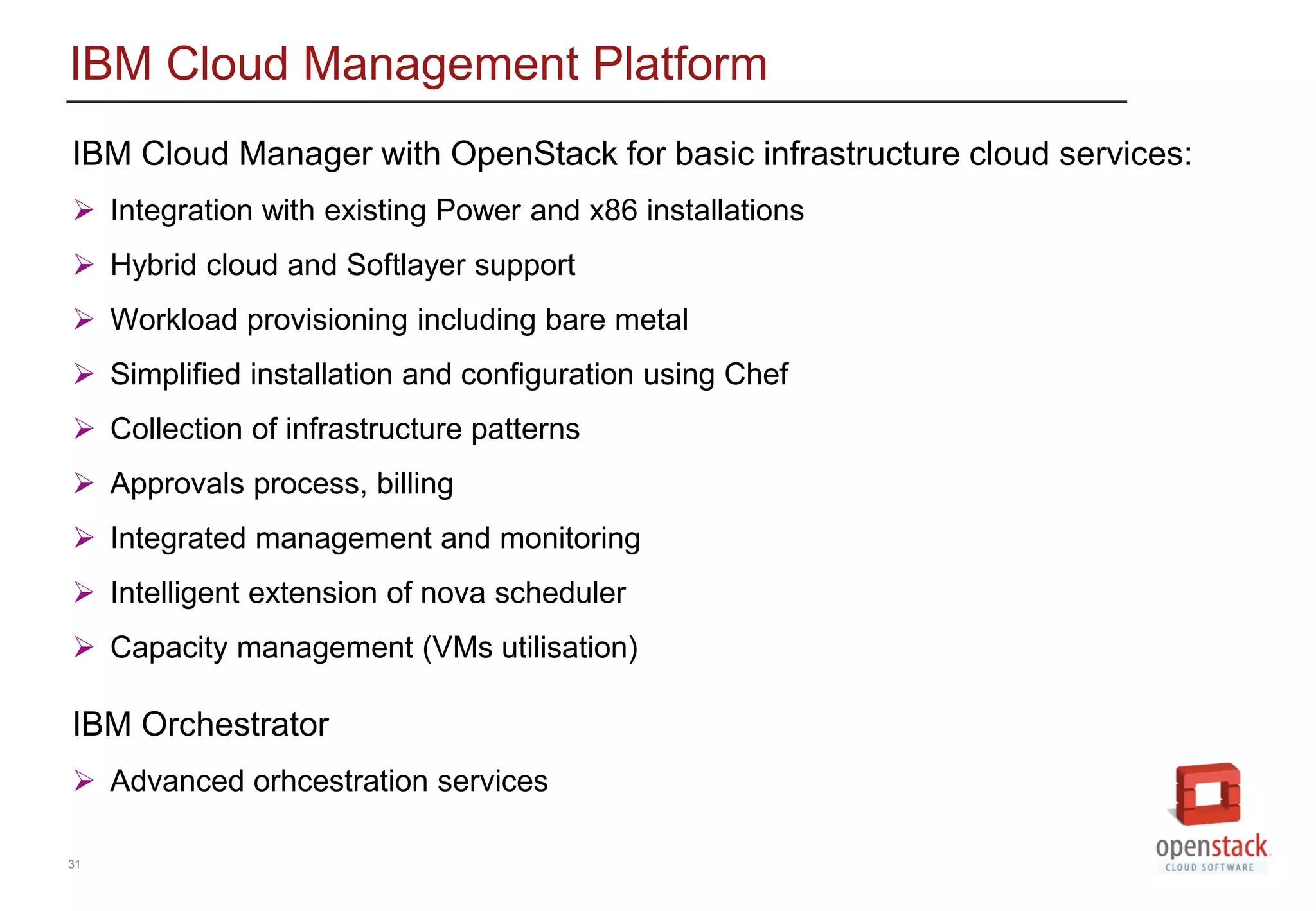 31
IBM Cloud Management Platform
IBM Cloud Manager with OpenStack for basic infrastructure cloud services:
 Integration with existing Power and x86 installations
 Hybrid cloud and Softlayer support
 Workload provisioning including bare metal
 Simplified installation and configuration using Chef
 Collection of infrastructure patterns
 Approvals process, billing
 Integrated management and monitoring
 Intelligent extension of nova scheduler
 Capacity management (VMs utilisation)
IBM Orchestrator
 Advanced orhcestration services
 