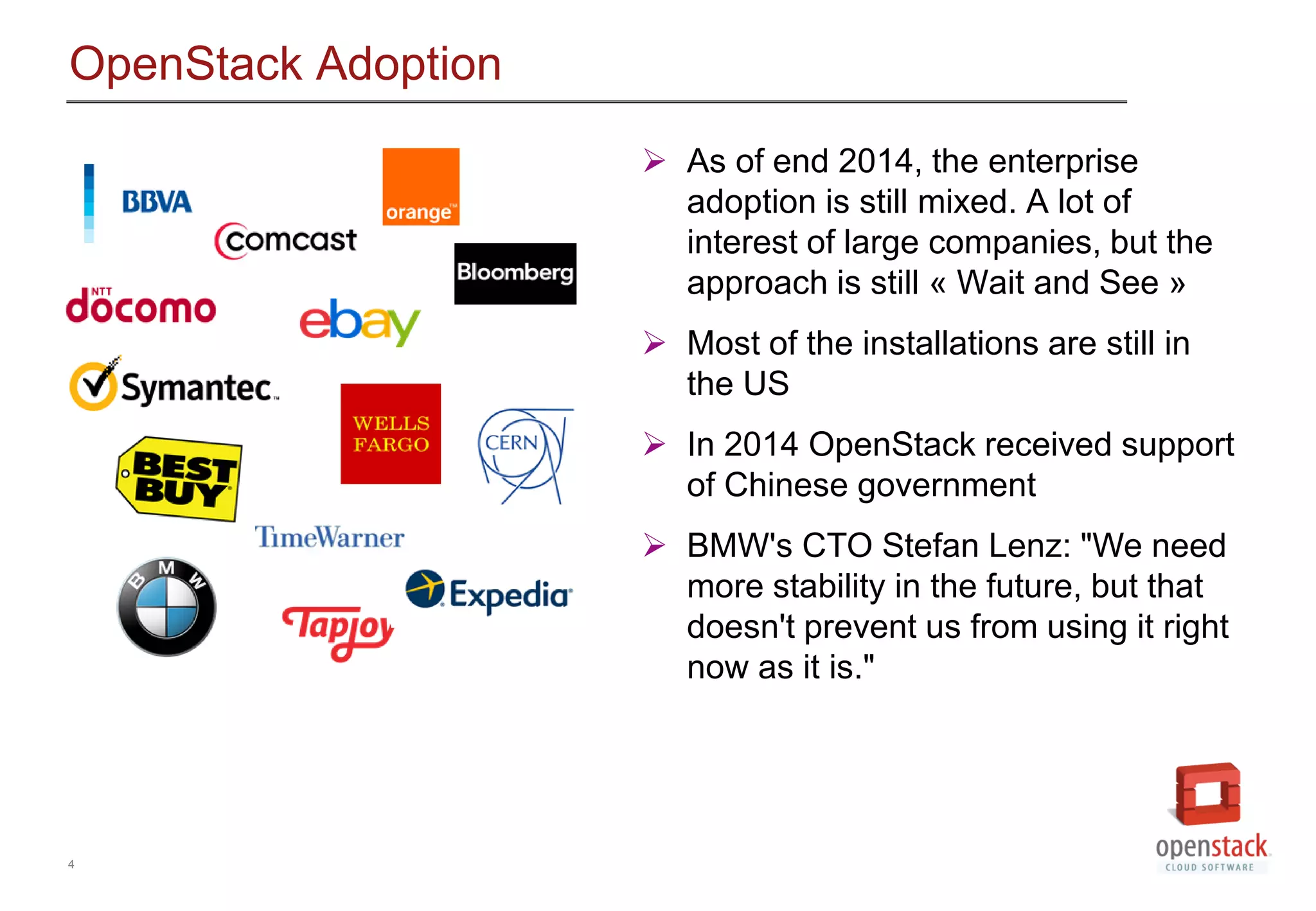4
OpenStack Adoption
 As of end 2014, the enterprise
adoption is still mixed. A lot of
interest of large companies, but the
approach is still &laquo; Wait and See &raquo;
 Most of the installations are still in
the US
 In 2014 OpenStack received support
of Chinese government
 BMW's CTO Stefan Lenz: "We need
more stability in the future, but that
doesn't prevent us from using it right
now as it is."
 