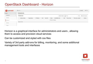 12
OpenStack Dashboard - Horizon
Horizon is a graphical interface for administrators and users , allowing
them to access and provision cloud services
Can be customized and styled with css files
Variety of 3rd party add-ons for billing, monitoring, and some additional
management tools and interfaces
 