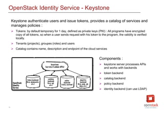 15
OpenStack Identity Service - Keystone
Keystone authenticate users and issue tokens, provides a catalog of services and
manages policies :
 Tokens: by default temporary for 1 day, defined as private keys (PKI) : All programs have encrypted
copy of all tokens, so when a user sends request with his token to the program, the validity is verified
locally.
 Tenants (projects), groupes (roles) and users
 Catalog contains name, description and endpoint of the cloud services
Components :
 keystone server processes APIs
and works with backends
 token backend
 catalog backend
 policy backend
 identity backend (can use LDAP)
 