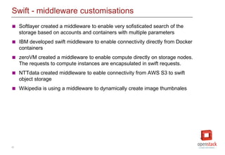 25
Swift - middleware customisations
 Softlayer created a middleware to enable very sofisticated search of the
storage based on accounts and containers with multiple parameters
 IBM developed swift middleware to enable connectivity directly from Docker
containers
 zeroVM created a middleware to enable compute directly on storage nodes.
The requests to compute instances are encapsulated in swift requests.
 NTTdata created middleware to eable connectivity from AWS S3 to swift
object storage
 Wikipedia is using a middleware to dynamically create image thumbnales
 