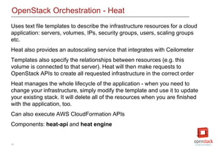 26
OpenStack Orchestration - Heat
Uses text file templates to describe the infrastructure resources for a cloud
application: servers, volumes, IPs, security groups, users, scaling groups
etc.
Heat also provides an autoscaling service that integrates with Ceilometer
Templates also specify the relationships between resources (e.g. this
volume is connected to that server). Heat will then make requests to
OpenStack APIs to create all requested infrastructure in the correct order
Heat manages the whole lifecycle of the application - when you need to
change your infrastructure, simply modify the template and use it to update
your existing stack. It will delete all of the resources when you are finished
with the application, too.
Can also execute AWS CloudFormation APIs
Components: heat-api and heat engine
 