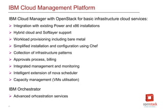 31
IBM Cloud Management Platform
IBM Cloud Manager with OpenStack for basic infrastructure cloud services:
 Integration with existing Power and x86 installations
 Hybrid cloud and Softlayer support
 Workload provisioning including bare metal
 Simplified installation and configuration using Chef
 Collection of infrastructure patterns
 Approvals process, billing
 Integrated management and monitoring
 Intelligent extension of nova scheduler
 Capacity management (VMs utilisation)
IBM Orchestrator
 Advanced orhcestration services
 