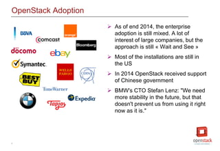 4
OpenStack Adoption
 As of end 2014, the enterprise
adoption is still mixed. A lot of
interest of large companies, but the
approach is still « Wait and See »
 Most of the installations are still in
the US
 In 2014 OpenStack received support
of Chinese government
 BMW's CTO Stefan Lenz: "We need
more stability in the future, but that
doesn't prevent us from using it right
now as it is."
 