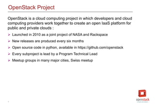5
OpenStack Project
OpenStack is a cloud computing project in which developers and cloud
computing providers work together to create an open IaaS platform for
public and private clouds :
 Launched in 2010 as a joint project of NASA and Rackspace
 New releases are produced every six months
 Open source code in python, available in https://github.com/openstack
 Every subproject is lead by a Program Technical Lead
 Meetup groups in many major cities, Swiss meetup
 