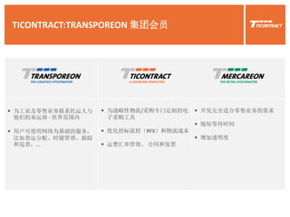 TICONTRACT:TRANSPOREON 集团会员
 为工业及零售业务联系托运人与
他们的承运商 - 世界范围内
 用户可使用网络为基础的服务，
比如货运分配、时隙管理、跟踪
和追查，...
 为战略性物流/采购专门定制的电
子采购工具
 优化招标流程（RFX）和物流成本
 运费汇率管理、 合同和发票
 开发完全适合零售业务的需求
 缩短等待时间
 增加透明度
 