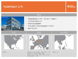 TICONTRACT 公司
 TRANSPOREON 公司的一部分成立于 2000 年
 目前有超过350名员工
 2014年超过8200RFP
 有来自80多个国家的100,000个平台用户
 850个托运客户
北美 欧洲 亚太地区
美国费城 枫丹白露，法国| 不伦瑞克， 德国| 布雷达，荷兰
| 杜塞尔多夫，德国 | 肯普滕，德国
克拉科夫，波兰| 利兹，英国 | 马德里，西班牙 |
威尼斯/麦斯特，意大利
新加坡， SG
概观
肯普滕总办事处
 