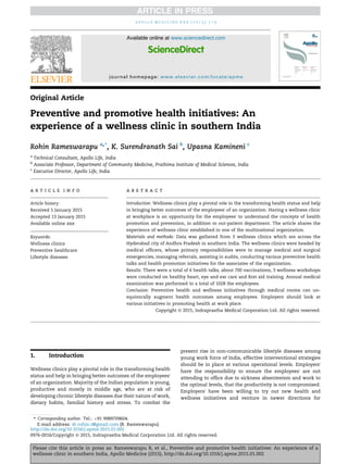 Original Article
Preventive and promotive health initiatives: An
experience of a wellness clinic in southern India
Rohin Rameswarapu a,*
, K. Surendranath Sai b
, Upasna Kamineni c
a
Technical Consultant, Apollo Life, India
b
Associate Professor, Department of Community Medicine, Prathima Institute of Medical Sciences, India
c
Executive Director, Apollo Life, India
a r t i c l e i n f o
Article history:
Received 5 January 2015
Accepted 13 January 2015
Available online xxx
Keywords:
Wellness clinics
Preventive healthcare
Lifestyle diseases
a b s t r a c t
Introduction: Wellness clinics play a pivotal role in the transforming health status and help
in bringing better outcomes of the employees' of an organization. Having a wellness clinic
at workplace is an opportunity for the employees' to understand the concepts of health
promotion and prevention, in addition to out-patient department. The article shares the
experience of wellness clinic established in one of the multinational organization.
Materials and methods: Data was gathered from 3 wellness clinics which are across the
Hyderabad city of Andhra Pradesh in southern India. The wellness clinics were headed by
medical ofﬁcers, whose primary responsibilities were to manage medical and surgical
emergencies, managing referrals, assisting in audits, conducting various preventive health
talks and health promotion initiatives for the associates of the organization.
Results: There were a total of 6 health talks, about 700 vaccinations, 3 wellness workshops
were conducted on healthy heart, eye and ear care and ﬁrst aid training. Annual medical
examination was performed to a total of 1028 the employees.
Conclusion: Preventive health and wellness initiatives through medical rooms can un-
equivocally augment health outcomes among employees. Employers should look at
various initiatives in promoting health at work place.
Copyright © 2015, Indraprastha Medical Corporation Ltd. All rights reserved.
1. Introduction
Wellness clinics play a pivotal role in the transforming health
status and help in bringing better outcomes of the employees'
of an organization. Majority of the Indian population is young,
productive and mostly in middle age, who are at risk of
developing chronic lifestyle diseases due their nature of work,
dietary habits, familial history and stress. To combat the
present rise in non-communicable lifestyle diseases among
young work force of India, effective interventional strategies
should be in place at various operational levels. Employers'
have the responsibility to ensure the employees' are not
attending to ofﬁce due to sickness absenteeism and work to
the optimal levels, that the productivity is not compromised.
Employers' have been willing to try out new health and
wellness initiatives and venture in newer directions for
* Corresponding author. Tel.: þ91 9989709604.
E-mail address: dr.rohin.r@gmail.com (R. Rameswarapu).
Available online at www.sciencedirect.com
ScienceDirect
journal homepage: www.elsevier.com/locate/apme
a p o l l o m e d i c i n e x x x ( 2 0 1 5 ) 1 e3
Please cite this article in press as: Rameswarapu R, et al., Preventive and promotive health initiatives: An experience of a
wellness clinic in southern India, Apollo Medicine (2015), http://dx.doi.org/10.1016/j.apme.2015.01.002
http://dx.doi.org/10.1016/j.apme.2015.01.002
0976-0016/Copyright © 2015, Indraprastha Medical Corporation Ltd. All rights reserved.
 