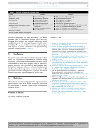 among the employees and their dependants.5
This would
empower them to take greater omphalic role in self-care,
knowing their numbers and treatment adherence, which
could be bolstered with training and support to achieve sus-
tainability. The returns on this investment are humongous
with regards to patient satisfaction and quintessentially
improved health outcomes9,10
(Table 1).
5. Conclusions
Preventive health and wellness initiatives through medical
rooms can unequivocally augment health outcomes among
employees. The study also demonstrated that different groups
of employees are attracted to different types of health pro-
motion activities. Both worksite-level and employee-level
factors have signiﬁcant inﬂuences on health. Similar models
can be replicated among various sectors to initiate health
promotion activities at work place and Employers should look
at various initiatives in promoting health at work place.
6. Limitations
The study only focusses on employees of an organization from
pharmaceutical sector. More studies are required to establish
the effectiveness of wellness clinics cutting across various
industrial sectors.
Conﬂicts of interest
All authors have none to declare.
r e f e r e n c e s
1. Salkeld G. What are the beneﬁts of preventive health care?
Health Care Anal. 1998;6:106e112.
2. Groene O. Health promotion in hospitalsea strategy to
improve quality in health care. Eur J Public Health. 2005;15:6e8.
3. Who.int. WHO j The Ottawa Charter for Health Promotion
[Internet]; 2014 [cited 31 December 2014]. Available from:
http://www.who.int/healthpromotion/conferences/previous/
ottawa/en/.
4. Rameswarapu R, Valsangkar S, Rizvi A, Kamineni U. Trends
shaping corporate health in the workplace. Apollo Med.
2014;11:217e221.
5. Clark M, Jenkins S, Limoges K, et al. Is usage of a wellness
center associated with improved quality of life? Am J Health
Promot. 2013;27:316e322.
6. Thompson S, Rew L. The Healthy Workplace Project: results
of a hygiene-based approach to employee wellness. Am J
Health Promot. 2014, 140326144403000.
7. Deo M. Doctor population ratio for India e the reality
[Internet], [cited 31 December 2014] Indian J Med Res.
2013;137:632. Available from: http://www.ncbi.nlm.nih.gov/
pmc/articles/PMC3724242/.
8. Wikipedia. Diffusion of Innovations; 2014 [Internet], [cited 31
December 2014], Available from: http://en.wikipedia.org/wiki/
Diffusion_of_innovations.
9. Baxter S, Sanderson K, Venn A, Blizzard C, Palmer A. The
relationship between return on investment and quality of
study methodology in workplace health promotion programs.
Am J Health Promot. 2014;28:347e363.
10. Ozminkowski R, Dunn R, Goetzel R, Cantor R, Murnane J,
Harrison M. A return on investment evaluation of the
Citibank, N.A., Health Management Program. Am J Health
Promot. 1999;14:31e43.
Table 1 e Analysis of health & wellness clinic.
Input Process Output
Manpower
- Medical ofﬁcer
- Paramedic
Infrastructure
- Audio-visual aids, posters, charts,
televisions.
Financial support
- The cost was borne by the employer.
- First aid training
- Healthy heart workshop
- Master health check up
- Inﬂuenza vaccination
- Managing stress at work
- Health education and awareness
campaigns
- Smoking cessation workshop
- Eye and ear camp
- ERT's were formed for each wing.
- 650 employees participated.
- 1028 employees participated.
- 705 employees vaccinated.
- 10 lectures on various health topics.
- 2 competitions (Fitness Champion and Get Fit campaign).
- 40% of the employees are overweight or obese.
- 30% of the associates were pre-diabetic.
- 17% of the employees had elevated blood pressure.
a p o l l o m e d i c i n e x x x ( 2 0 1 5 ) 1 e3 3
Please cite this article in press as: Rameswarapu R, et al., Preventive and promotive health initiatives: An experience of a
wellness clinic in southern India, Apollo Medicine (2015), http://dx.doi.org/10.1016/j.apme.2015.01.002
 