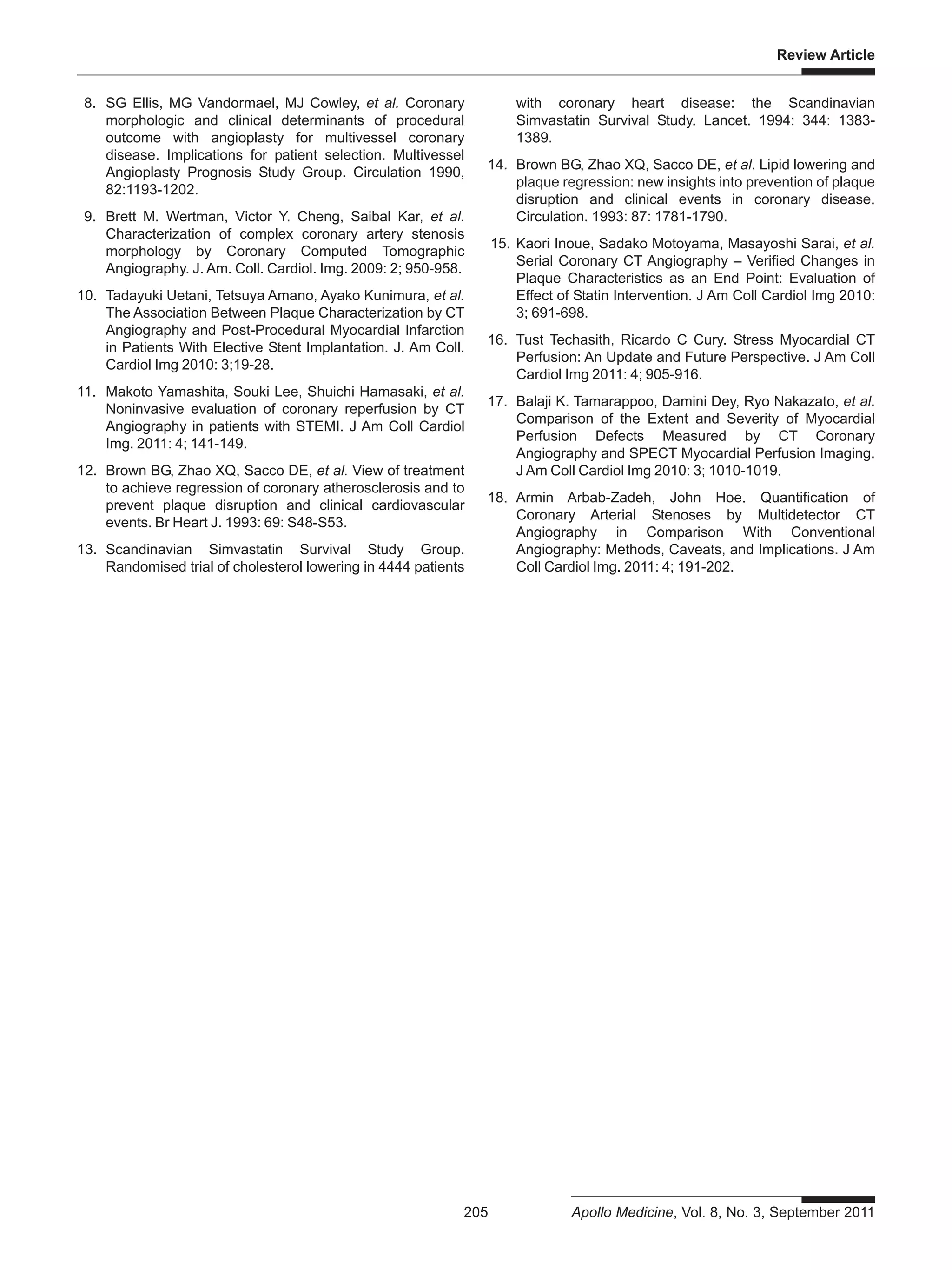 Review Article
205 Apollo Medicine, Vol. 8, No. 3, September 2011
8. SG Ellis, MG Vandormael, MJ Cowley, et al. Coronary
morphologic and clinical determinants of procedural
outcome with angioplasty for multivessel coronary
disease. Implications for patient selection. Multivessel
Angioplasty Prognosis Study Group. Circulation 1990,
82:1193-1202.
9. Brett M. Wertman, Victor Y. Cheng, Saibal Kar, et al.
Characterization of complex coronary artery stenosis
morphology by Coronary Computed Tomographic
Angiography. J. Am. Coll. Cardiol. Img. 2009: 2; 950-958.
10. Tadayuki Uetani, Tetsuya Amano, Ayako Kunimura, et al.
The Association Between Plaque Characterization by CT
Angiography and Post-Procedural Myocardial Infarction
in Patients With Elective Stent Implantation. J. Am Coll.
Cardiol Img 2010: 3;19-28.
11. Makoto Yamashita, Souki Lee, Shuichi Hamasaki, et al.
Noninvasive evaluation of coronary reperfusion by CT
Angiography in patients with STEMI. J Am Coll Cardiol
Img. 2011: 4; 141-149.
12. Brown BG, Zhao XQ, Sacco DE, et al. View of treatment
to achieve regression of coronary atherosclerosis and to
prevent plaque disruption and clinical cardiovascular
events. Br Heart J. 1993: 69: S48-S53.
13. Scandinavian Simvastatin Survival Study Group.
Randomised trial of cholesterol lowering in 4444 patients
with coronary heart disease: the Scandinavian
Simvastatin Survival Study. Lancet. 1994: 344: 1383-
1389.
14. Brown BG, Zhao XQ, Sacco DE, et al. Lipid lowering and
plaque regression: new insights into prevention of plaque
disruption and clinical events in coronary disease.
Circulation. 1993: 87: 1781-1790.
15. Kaori Inoue, Sadako Motoyama, Masayoshi Sarai, et al.
Serial Coronary CT Angiography – Verified Changes in
Plaque Characteristics as an End Point: Evaluation of
Effect of Statin Intervention. J Am Coll Cardiol Img 2010:
3; 691-698.
16. Tust Techasith, Ricardo C Cury. Stress Myocardial CT
Perfusion: An Update and Future Perspective. J Am Coll
Cardiol Img 2011: 4; 905-916.
17. Balaji K. Tamarappoo, Damini Dey, Ryo Nakazato, et al.
Comparison of the Extent and Severity of Myocardial
Perfusion Defects Measured by CT Coronary
Angiography and SPECT Myocardial Perfusion Imaging.
J Am Coll Cardiol Img 2010: 3; 1010-1019.
18. Armin Arbab-Zadeh, John Hoe. Quantification of
Coronary Arterial Stenoses by Multidetector CT
Angiography in Comparison With Conventional
Angiography: Methods, Caveats, and Implications. J Am
Coll Cardiol Img. 2011: 4; 191-202.
 