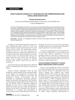 Review Article
According to World Health Organization statistics for
2007, cardiovascular deaths account for 33.7% of all
deaths worldwide, whereas cancer represents 29.5%, other
chronic diseases, injury and communicable diseases
contribute to 26.5%, 7%, and 4.6%, respectively [1].
Considering the fact that cardiovascular deaths top the list,
it would be useful to have a perfect diagnostic test to show
the disease clearly in its extent and nature. However, the
current noninvasive tests of ECG, Echo and TMT are
indirect means of judging the presence of significant
Coronary artery disease (CAD) and may even be
inconclusive.
In our study of patients with mildly positive TMT (CSI
2010) 85% of patients had CAD, majority of who had soft
plaques.
Invasive Coronary angiography (ICA) the gold
standard for coronary anatomy has had a profound impact
on the diagnosis and management of ischemic heart
disease, setting up the potential for both surgical and
percutaneous coronary revascularization and the
foundation for contemporary myocardial reperfusion
therapy. The enormity of the significance of ICA and how
it has completely revamped cardiovascular medicine in the
past four decades cannot be adequately emphasized.
Although the value of ICA remains unquestioned, it
depicts the coronary artery as a simple two-dimensional
projection of the lumen. Unfortunately, the silhouette or
“luminogram” is a relatively poor representation of
coronary anatomy and a limited standard on which to base
WHAT IS NEW IN CARDIAC CT? IN SEARCH OF THE COMPREHENSIVE AND
CONCLUSIVE HEART SCAN
Rochita Venkataramanan
Senior Consultant Radiologist, Apollo Hospital, 21, Greams Lane, Chennai 600 006, India.
E-mail:rochitav@gmail.com
Coronary CTAngiography (CT) with its noninvasive cross sectional information has seen remarkable growth in
recent years. With the introduction of the new generation scanners, like the 320-slice CT, it has risen to a whole
new level. Percent diameter stenosis determined with the use of 320-slice CT shows good correlation with
Invasive catheter angiogram (ICA) without significant underestimation or overestimation. Plaque composition
on CT regardless of lesion severity has emerged as a strong predictor of major cardiac events. The percentage
stenosis mismatch between CT and ICA can be explained by the 2 dimensional nature of ICA and its
interpretive inconsistencies. In the upcoming years, we need to evolve from focusing on lumen stenosis to a
comprehensive assessment of CAD and its impact on patient outcome.
Key words: 320 slice, CT Angiography accuracy, Coronary artery plaque composition, CABG, Percent
stenosis disagreement.
therapeutic decisions [2]. It is also invasive and requires
an additional stress test to add functional information to
judge the significance of a stenotic segment.
Coronary CT Angiography (CT) with its noninvasive
cross sectional information has seen remarkable growth
in recent years. With the introduction of the new
generation scanners CT has risen to a whole new level.
The 320 slices is among these prestigious high definition
scanners with wide-area detectors able to scan 16 cm of
the body in a single rotation (Fig 1).
320 SLICE MAKES CORONARY CT SAFER,
MORE COMFORTABLE AND ACCURATE
Dewey, et al [3] compared the 320 slice CT with ICA
in a head to head pilot study. They showed that whole-
heart coronary 320-slice CT significantly reduces the
effective radiation dose compared with catheter
angiogram. 320-slice CT now makes it possible to cover
the whole heart in a single CT snapshot. This approach
can reduce the radiation exposure by 4 to 5 fold because it
avoids the 400% to 500% overlapping rotations for
helical cardiac CT (over-scanning) and the extra 2
rotations necessary at the beginning and end of CT scans
(over ranging) that were previously necessary in most
cases. The per-patient sensitivity and specificity for 320-
slice CT compared with ICA were 100% and 94%
respectively. Percent diameter stenosis determined with
the use of 320-slice CT showed good correlation with ICA
(P ≤0.001) without significant underestimation or
Apollo Medicine, Vol. 8, No. 3, September 2011 200
 