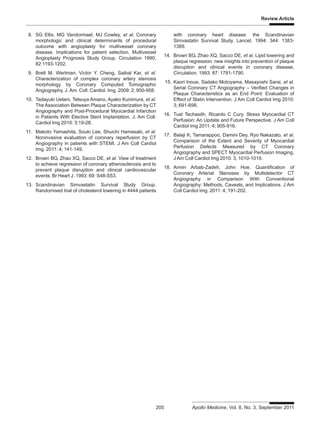 Review Article
205 Apollo Medicine, Vol. 8, No. 3, September 2011
8. SG Ellis, MG Vandormael, MJ Cowley, et al. Coronary
morphologic and clinical determinants of procedural
outcome with angioplasty for multivessel coronary
disease. Implications for patient selection. Multivessel
Angioplasty Prognosis Study Group. Circulation 1990,
82:1193-1202.
9. Brett M. Wertman, Victor Y. Cheng, Saibal Kar, et al.
Characterization of complex coronary artery stenosis
morphology by Coronary Computed Tomographic
Angiography. J. Am. Coll. Cardiol. Img. 2009: 2; 950-958.
10. Tadayuki Uetani, Tetsuya Amano, Ayako Kunimura, et al.
The Association Between Plaque Characterization by CT
Angiography and Post-Procedural Myocardial Infarction
in Patients With Elective Stent Implantation. J. Am Coll.
Cardiol Img 2010: 3;19-28.
11. Makoto Yamashita, Souki Lee, Shuichi Hamasaki, et al.
Noninvasive evaluation of coronary reperfusion by CT
Angiography in patients with STEMI. J Am Coll Cardiol
Img. 2011: 4; 141-149.
12. Brown BG, Zhao XQ, Sacco DE, et al. View of treatment
to achieve regression of coronary atherosclerosis and to
prevent plaque disruption and clinical cardiovascular
events. Br Heart J. 1993: 69: S48-S53.
13. Scandinavian Simvastatin Survival Study Group.
Randomised trial of cholesterol lowering in 4444 patients
with coronary heart disease: the Scandinavian
Simvastatin Survival Study. Lancet. 1994: 344: 1383-
1389.
14. Brown BG, Zhao XQ, Sacco DE, et al. Lipid lowering and
plaque regression: new insights into prevention of plaque
disruption and clinical events in coronary disease.
Circulation. 1993: 87: 1781-1790.
15. Kaori Inoue, Sadako Motoyama, Masayoshi Sarai, et al.
Serial Coronary CT Angiography – Verified Changes in
Plaque Characteristics as an End Point: Evaluation of
Effect of Statin Intervention. J Am Coll Cardiol Img 2010:
3; 691-698.
16. Tust Techasith, Ricardo C Cury. Stress Myocardial CT
Perfusion: An Update and Future Perspective. J Am Coll
Cardiol Img 2011: 4; 905-916.
17. Balaji K. Tamarappoo, Damini Dey, Ryo Nakazato, et al.
Comparison of the Extent and Severity of Myocardial
Perfusion Defects Measured by CT Coronary
Angiography and SPECT Myocardial Perfusion Imaging.
J Am Coll Cardiol Img 2010: 3; 1010-1019.
18. Armin Arbab-Zadeh, John Hoe. Quantification of
Coronary Arterial Stenoses by Multidetector CT
Angiography in Comparison With Conventional
Angiography: Methods, Caveats, and Implications. J Am
Coll Cardiol Img. 2011: 4; 191-202.
 