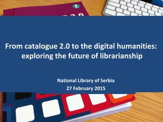 From catalogue 2.0 to the digital humanities:
exploring the future of librarianship
National Library of Serbia
27 February 2015
 