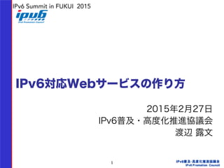 1
IPv6対応Webサービスの作り方
2015年2月27日
IPv6普及・高度化推進協議会
渡辺 露文  
IPv6 Summit in FUKUI 2015
 