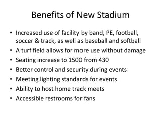 Benefits of New Stadium
• Increased use of facility by band, PE, football,
soccer & track, as well as baseball and softball
• A turf field allows for more use without damage
• Seating increase to 1500 from 430
• Better control and security during events
• Meeting lighting standards for events
• Ability to host home track meets
• Accessible restrooms for fans
 