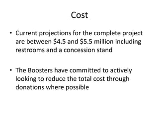 Cost
• Current projections for the complete project
are between $4.5 and $5.5 million including
restrooms and a concession stand
• The Boosters have committed to actively
looking to reduce the total cost through
donations where possible
 