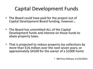 Capital Development Funds
• The Board could have paid for the project out of
Capital Development Board funding, however…
• The Board has committed ALL of the Capital
Development funds and interest on those funds to
abate property taxes.
• That is projected to reduce property tax collections by
more than $16 million over the next seven years; or
approximately $4100 for the owner of a $100K home
• NB Press Release 11/25/2014
 