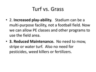 Turf vs. Grass
• 2. Increased play-ability. Stadium can be a
multi-purpose facility, not a football field. Now
we can allow PE classes and other programs to
use the field area.
• 3. Reduced Maintenance. No need to mow,
stripe or water turf. Also no need for
pesticides, weed killers or fertilizers.
 