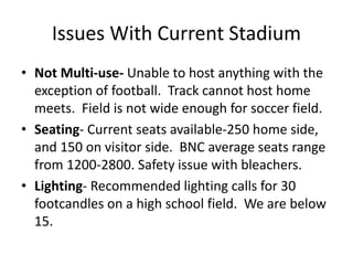 Issues With Current Stadium
• Not Multi-use- Unable to host anything with the
exception of football. Track cannot host home
meets. Field is not wide enough for soccer field.
• Seating- Current seats available-250 home side,
and 150 on visitor side. BNC average seats range
from 1200-2800. Safety issue with bleachers.
• Lighting- Recommended lighting calls for 30
footcandles on a high school field. We are below
15.
 