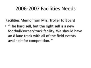 2006-2007 Facilities Needs
Facilities Memo from Mrs. Troller to Board
• “The hard sell, but the right sell is a new
football/soccer/track facility. We should have
an 8 lane track with all of the field events
available for competition. ”
 