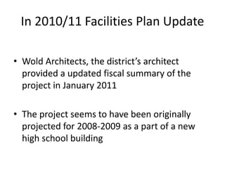 In 2010/11 Facilities Plan Update
• Wold Architects, the district’s architect
provided a updated fiscal summary of the
project in January 2011
• The project seems to have been originally
projected for 2008-2009 as a part of a new
high school building
 