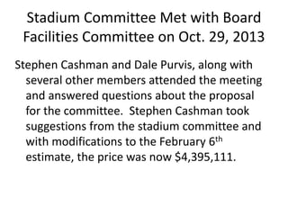 Stadium Committee Met with Board
Facilities Committee on Oct. 29, 2013
Stephen Cashman and Dale Purvis, along with
several other members attended the meeting
and answered questions about the proposal
for the committee. Stephen Cashman took
suggestions from the stadium committee and
with modifications to the February 6th
estimate, the price was now $4,395,111.
 