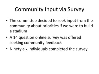 Community Input via Survey
• The committee decided to seek input from the
community about priorities if we were to build
a stadium
• A 14 question online survey was offered
seeking community feedback
• Ninety-six Individuals completed the survey
 