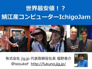 世界最安値！？  
鯖江産コンピューターIchigoJam
株式会社 jig.jp 代表取締役社長 福野泰介
@taisukef http://fukuno.jig.jp/
 