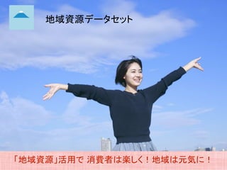 地域資源データセット
「地域資源」活用で 消費者は楽しく！地域は元気に！
 