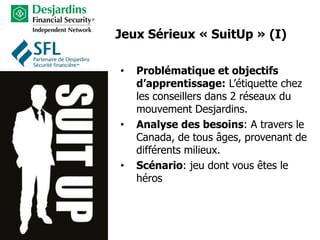 • Problématique et objectifs
d’apprentissage: L’étiquette chez
les conseillers dans 2 réseaux du
mouvement Desjardins.
• Analyse des besoins: A travers le
Canada, de tous âges, provenant de
différents milieux.
• Scénario: jeu dont vous êtes le
héros
Jeux Sérieux « SuitUp » (I)
 