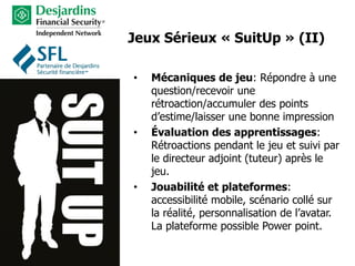 Jeux Sérieux « SuitUp » (II)
• Mécaniques de jeu: Répondre à une
question/recevoir une
rétroaction/accumuler des points
d’estime/laisser une bonne impression
• Évaluation des apprentissages:
Rétroactions pendant le jeu et suivi par
le directeur adjoint (tuteur) après le
jeu.
• Jouabilité et plateformes:
accessibilité mobile, scénario collé sur
la réalité, personnalisation de l’avatar.
La plateforme possible Power point.
 