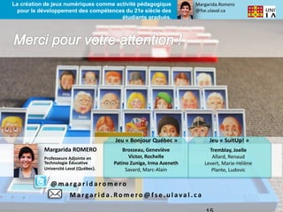 Margarida.Romero
@fse.ulaval.ca
La création de jeux numériques comme activité pédagogique
pour le développement des compétences du 21e siècle des
étudiants gradués.
Margarida ROMERO
Professeure Adjointe en
Technologie Éducative
Université Laval (Québec).
Jeu « Bonjour Québec » Jeu « SuitUp! »
Brosseau, Geneviève
Victor, Rochelle
Patino Zuniga, Irma Azeneth
Savard, Marc-Alain
Tremblay, Joelle
Allard, Renaud
Levert, Marie-Hélène
Plante, Ludovic
@ m a r ga r i d a r o m e r o
M a r ga r i d a . Ro m e r o @ f s e . u l a va l . c a
 