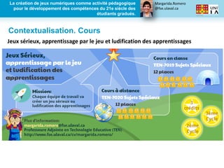Margarida.Romero
@fse.ulaval.ca
La création de jeux numériques comme activité pédagogique
pour le développement des compétences du 21e siècle des
étudiants gradués.
Jeux sérieux, apprentissage par le jeu et ludification des apprentissages
Contextualisation. Cours
 
