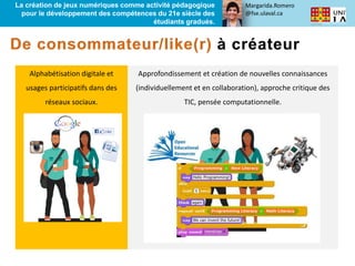 Margarida.Romero
@fse.ulaval.ca
La création de jeux numériques comme activité pédagogique
pour le développement des compétences du 21e siècle des
étudiants gradués.
Alphabétisation digitale et
usages participatifs dans des
réseaux sociaux.
Approfondissement et création de nouvelles connaissances
(individuellement et en collaboration), approche critique des
TIC, pensée computationnelle.
 