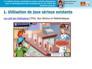 Margarida.Romero
@fse.ulaval.ca
La création de jeux numériques comme activité pédagogique
pour le développement des compétences du 21e siècle des
étudiants gradués.
Les café des Mathadores (TFO). Jeux Sérieux en Mathématiques
1. Utilisation de jeux sérieux existants
 