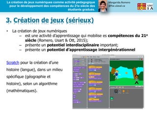 Margarida.Romero
@fse.ulaval.ca
La création de jeux numériques comme activité pédagogique
pour le développement des compétences du 21e siècle des
étudiants gradués.
• La création de jeux numériques
– est une activité d’apprentissage qui mobilise es compétences du 21e
siècle (Romero, Usart & Ott, 2015);
– présente un potentiel interdisciplinaire important;
– présente un potentiel d’apprentissage intergénérationnel
Scratch pour la création d’une
histoire (langue), dans un milieu
spécifique (géographie et
histoire), selon un algorithme
(mathématiques).
3. Création de jeux (sérieux)
 