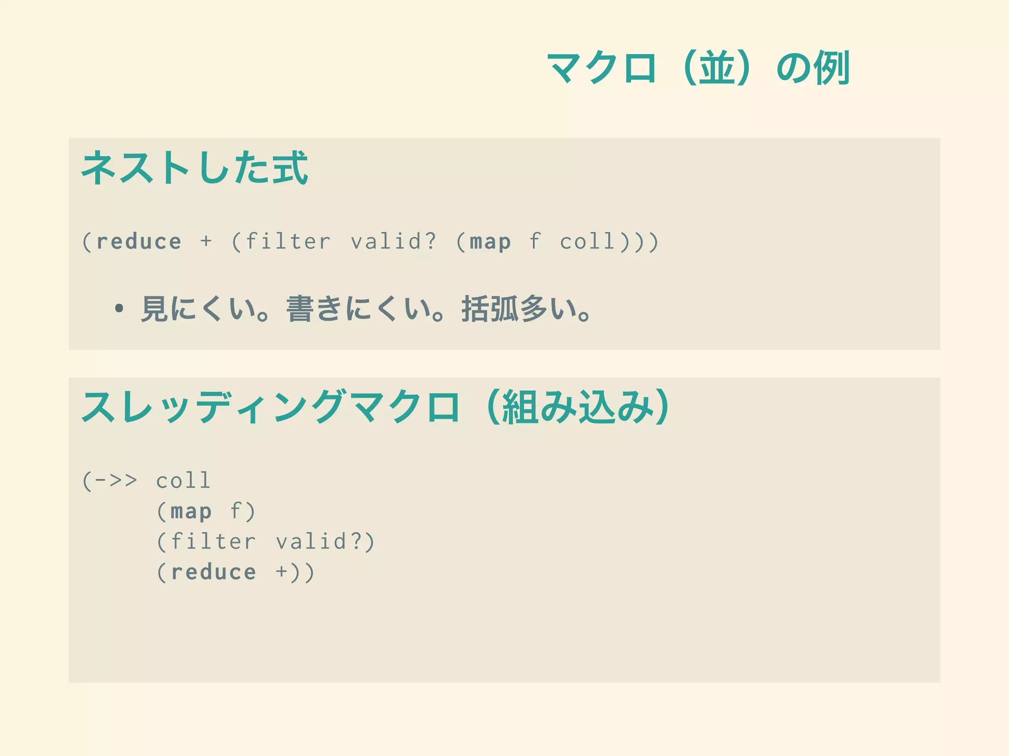 マクロ（並）の例
ネストした式
(reduce + (filter valid? (map f coll )))
• 見にくい。書きにくい。括弧多い。
スレッディングマクロ（組み込み）
(->> coll
(map f)
(filter valid?)
(reduce +))
 