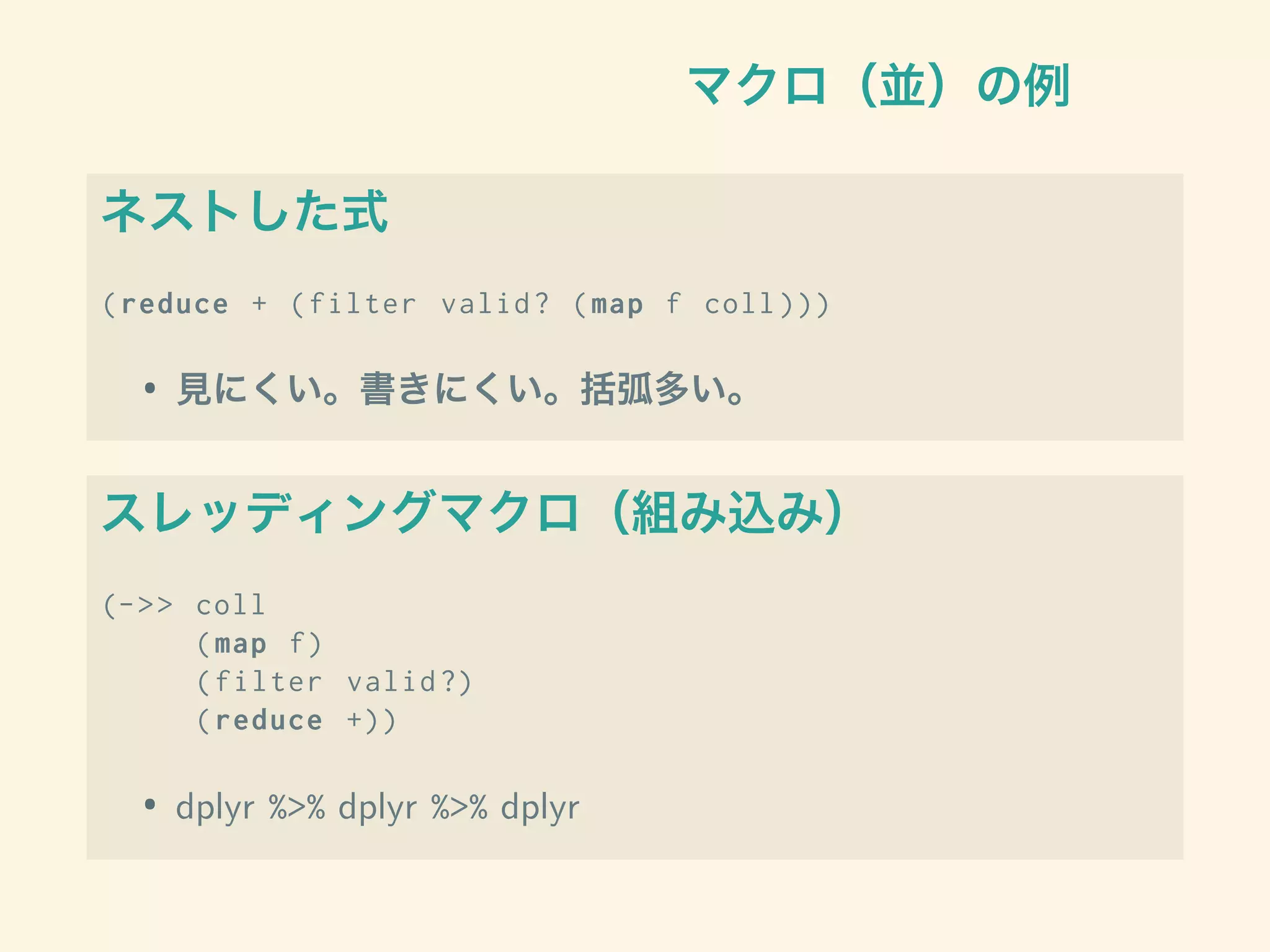マクロ（並）の例
ネストした式
(reduce + (filter valid? (map f coll )))
• 見にくい。書きにくい。括弧多い。
スレッディングマクロ（組み込み）
(->> coll
(map f)
(filter valid?)
(reduce +))
• dplyr %>% dplyr %>% dplyr
 