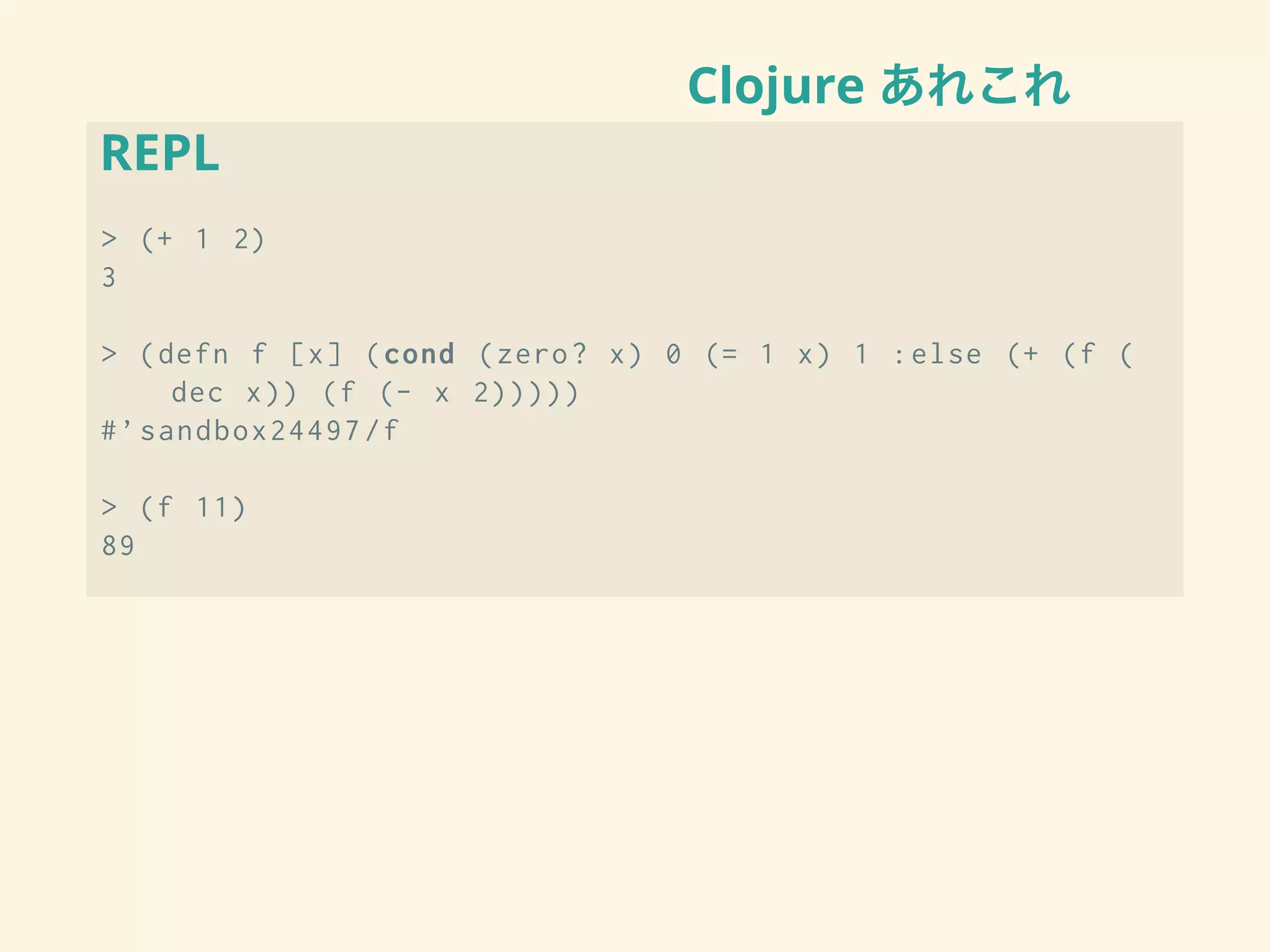 Clojure あれこれ
REPL
> (+ 1 2)
3
> (defn f [x] (cond (zero? x) 0 (= 1 x) 1 :else (+ (f (
dec x)) (f (- x 2)))))
#’sandbox24497/f
> (f 11)
89
 