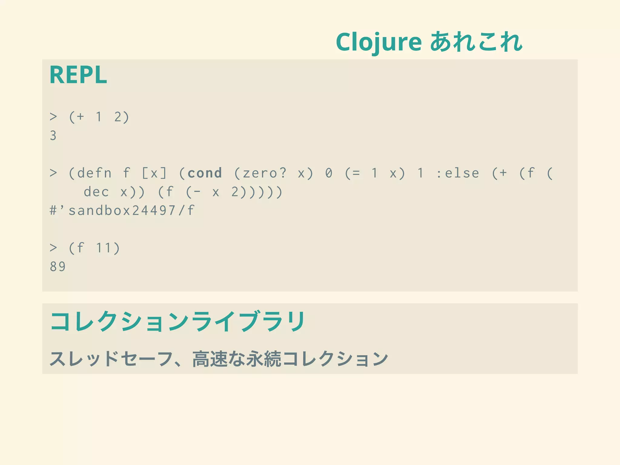 Clojure あれこれ
REPL
> (+ 1 2)
3
> (defn f [x] (cond (zero? x) 0 (= 1 x) 1 :else (+ (f (
dec x)) (f (- x 2)))))
#’sandbox24497/f
> (f 11)
89
コレクションライブラリ
スレッドセーフ、高速な永続コレクション
 