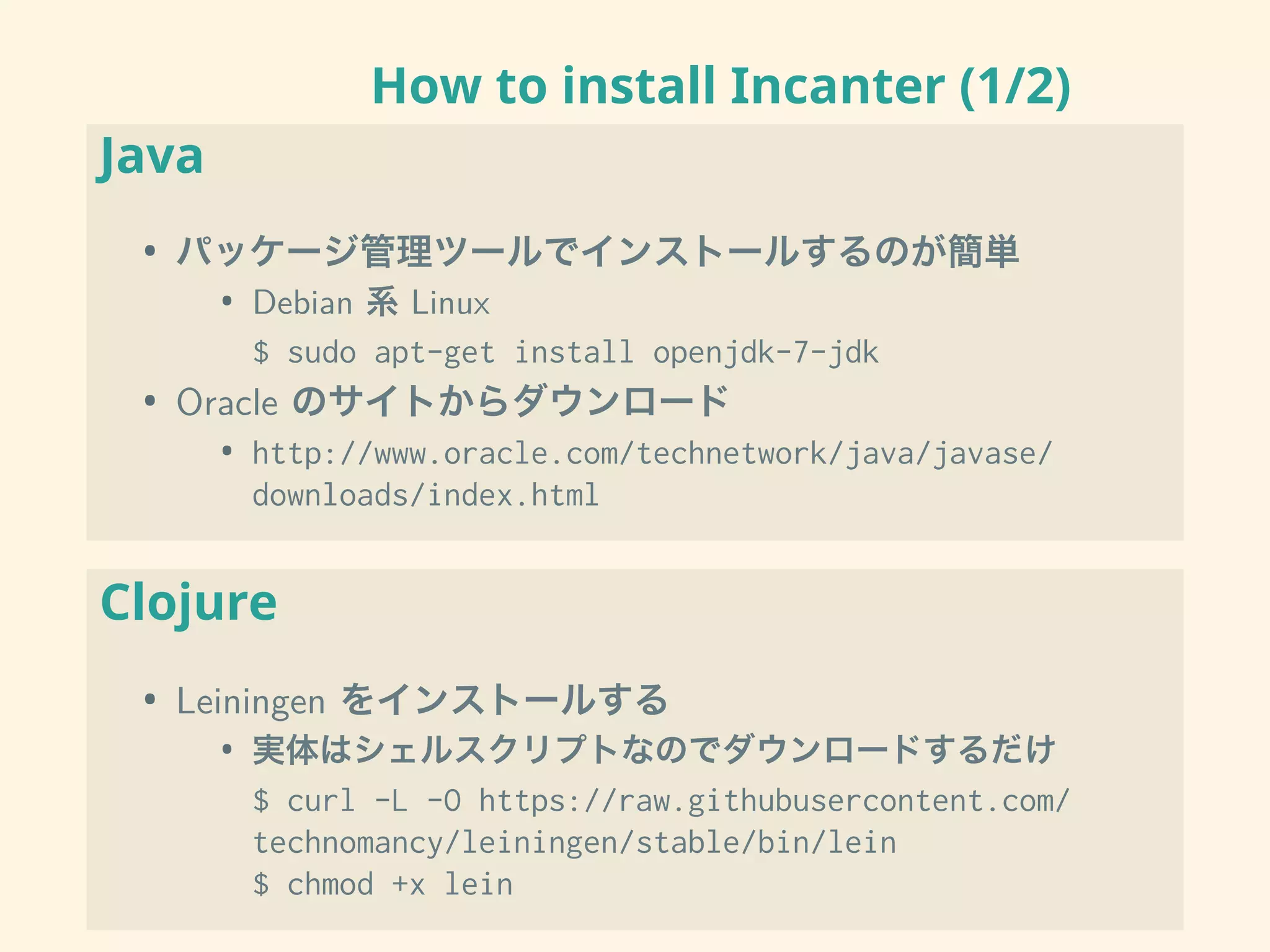 How to install Incanter (1/2)
Java
• パッケージ管理ツールでインストールするのが簡単
• Debian 系 Linux
$ sudo apt-get install openjdk-7-jdk
• Oracle のサイトからダウンロード
• http://www.oracle.com/technetwork/java/javase/
downloads/index.html
Clojure
• Leiningen をインストールする
• 実体はシェルスクリプトなのでダウンロードするだけ
$ curl -L -O https://raw.githubusercontent.com/
technomancy/leiningen/stable/bin/lein
$ chmod +x lein
 