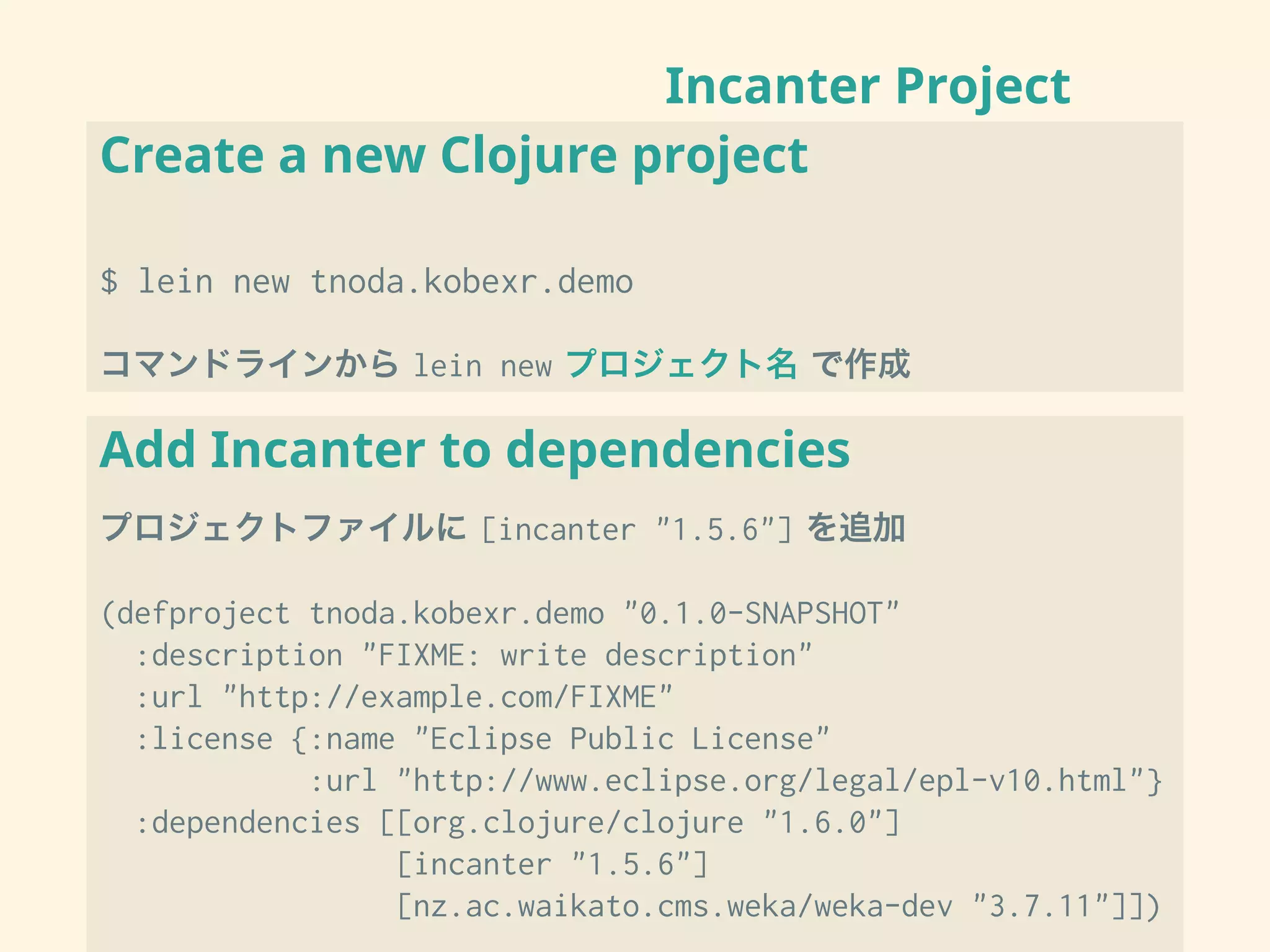 Incanter Project
Create a new Clojure project
$ lein new tnoda.kobexr.demo
コマンドラインから lein new プロジェクト名 で作成
Add Incanter to dependencies
プロジェクトファイルに [incanter "1.5.6"] を追加
(defproject tnoda.kobexr.demo "0.1.0-SNAPSHOT"
:description "FIXME: write description"
:url "http://example.com/FIXME"
:license {:name "Eclipse Public License"
:url "http://www.eclipse.org/legal/epl-v10.html"}
:dependencies [[org.clojure/clojure "1.6.0"]
[incanter "1.5.6"]
[nz.ac.waikato.cms.weka/weka-dev "3.7.11"]])
 